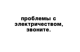 проблемы с электричеством, звоните.